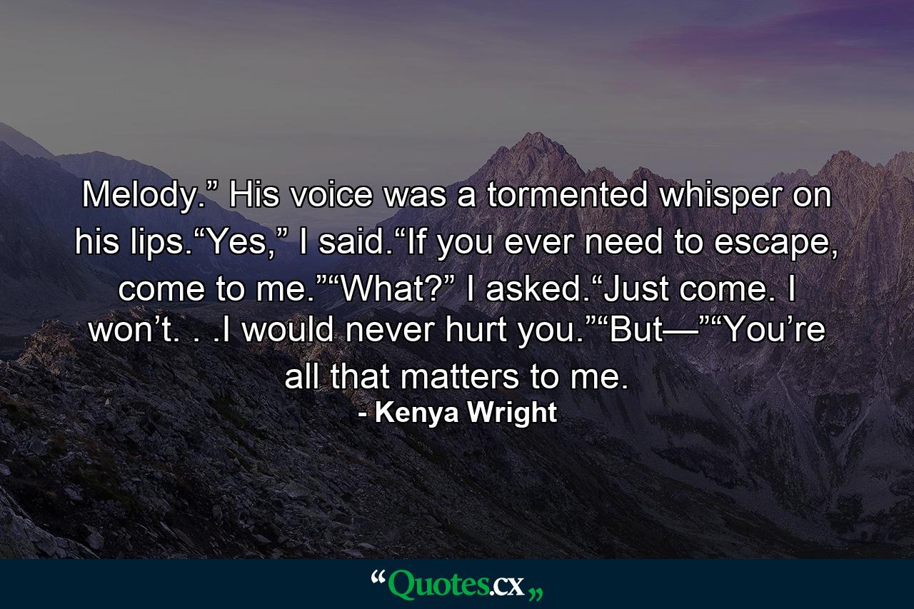 Melody.” His voice was a tormented whisper on his lips.“Yes,” I said.“If you ever need to escape, come to me.”“What?” I asked.“Just come. I won’t. . .I would never hurt you.”“But—”“You’re all that matters to me. - Quote by Kenya Wright