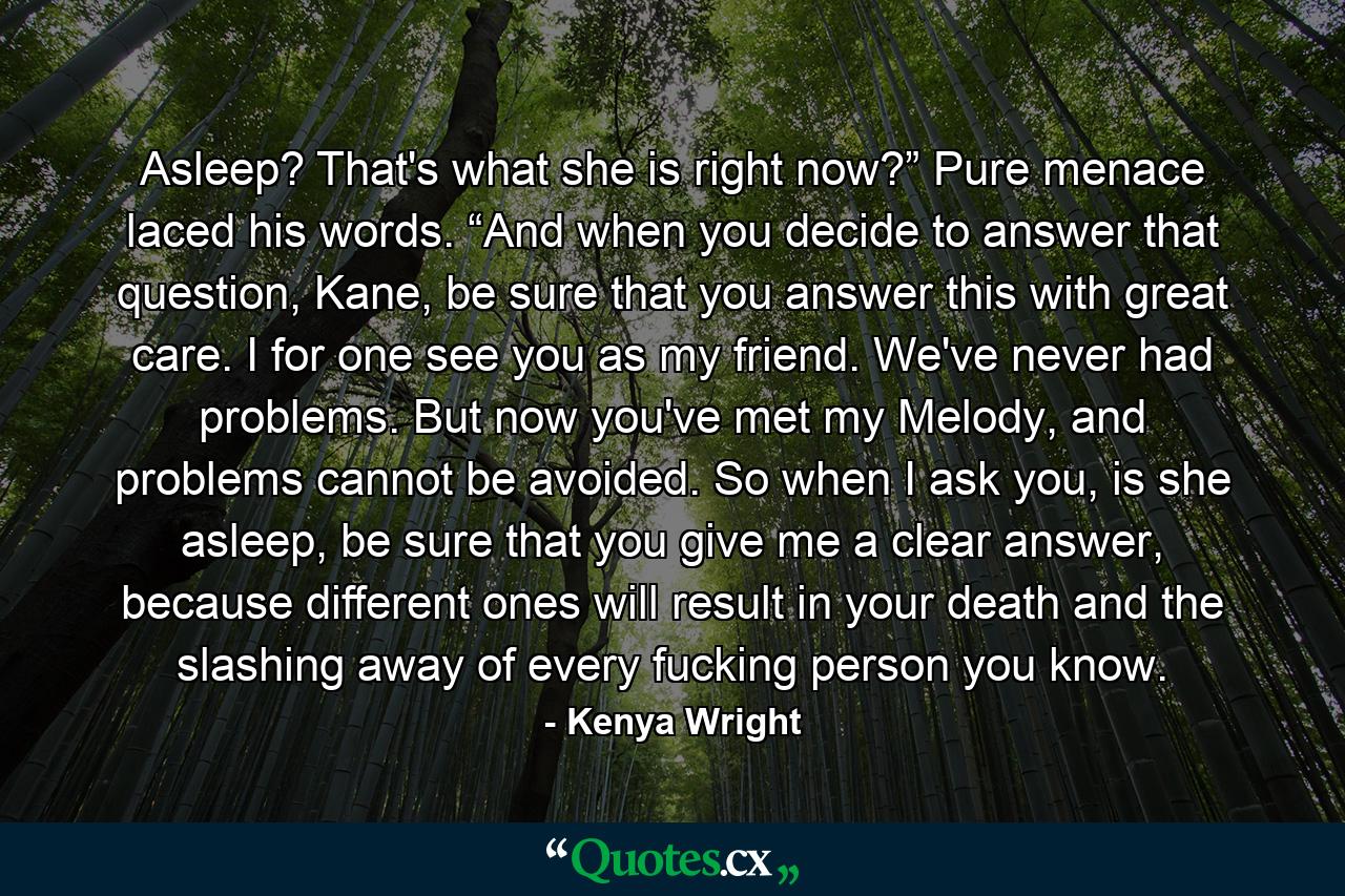 Asleep? That's what she is right now?” Pure menace laced his words. “And when you decide to answer that question, Kane, be sure that you answer this with great care. I for one see you as my friend. We've never had problems. But now you've met my Melody, and problems cannot be avoided. So when I ask you, is she asleep, be sure that you give me a clear answer, because different ones will result in your death and the slashing away of every fucking person you know. - Quote by Kenya Wright