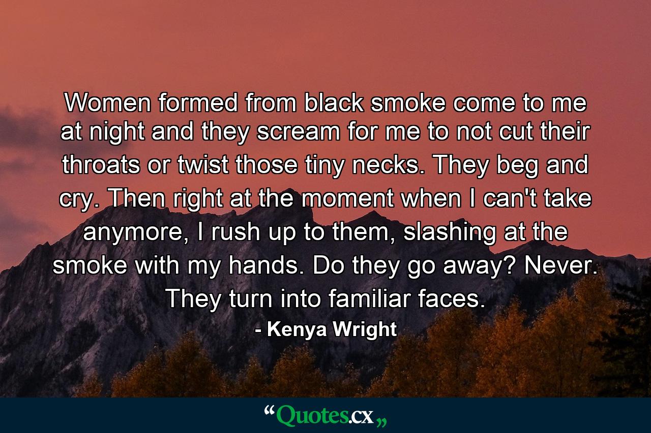 Women formed from black smoke come to me at night and they scream for me to not cut their throats or twist those tiny necks. They beg and cry. Then right at the moment when I can't take anymore, I rush up to them, slashing at the smoke with my hands. Do they go away? Never. They turn into familiar faces. - Quote by Kenya Wright