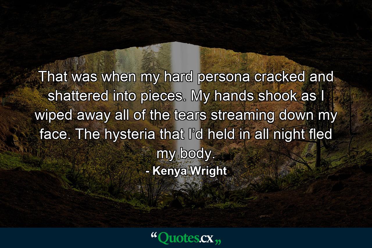 That was when my hard persona cracked and shattered into pieces. My hands shook as I wiped away all of the tears streaming down my face. The hysteria that I’d held in all night fled my body. - Quote by Kenya Wright