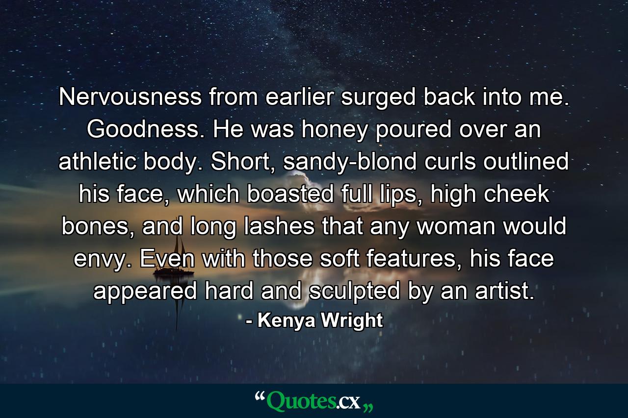 Nervousness from earlier surged back into me. Goodness. He was honey poured over an athletic body. Short, sandy-blond curls outlined his face, which boasted full lips, high cheek bones, and long lashes that any woman would envy. Even with those soft features, his face appeared hard and sculpted by an artist. - Quote by Kenya Wright