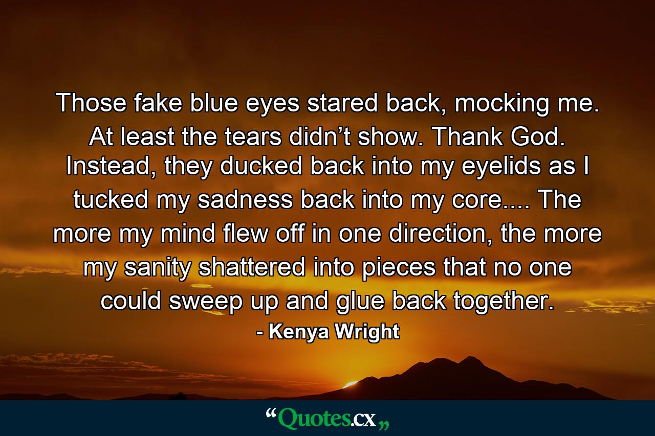 Those fake blue eyes stared back, mocking me. At least the tears didn’t show. Thank God. Instead, they ducked back into my eyelids as I tucked my sadness back into my core.... The more my mind flew off in one direction, the more my sanity shattered into pieces that no one could sweep up and glue back together. - Quote by Kenya Wright