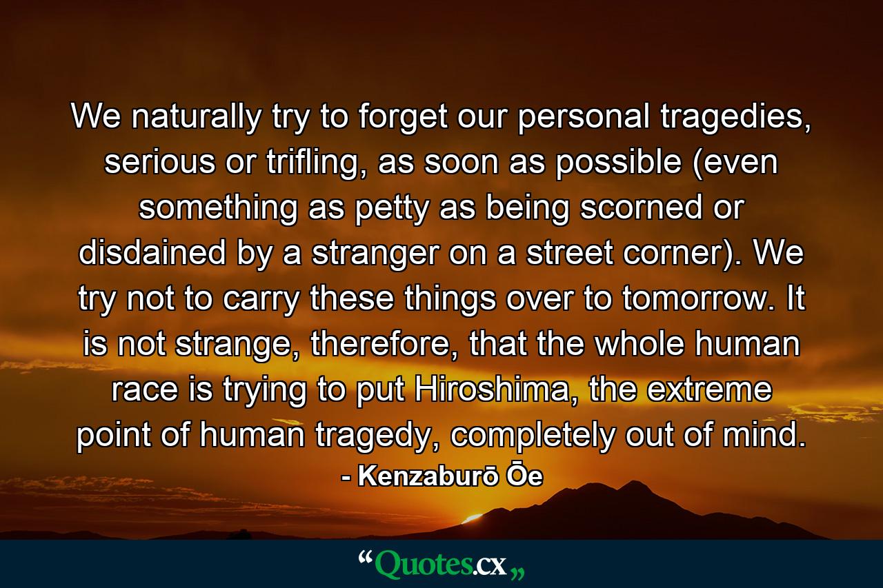 We naturally try to forget our personal tragedies, serious or trifling, as soon as possible (even something as petty as being scorned or disdained by a stranger on a street corner). We try not to carry these things over to tomorrow. It is not strange, therefore, that the whole human race is trying to put Hiroshima, the extreme point of human tragedy, completely out of mind. - Quote by Kenzaburō Ōe