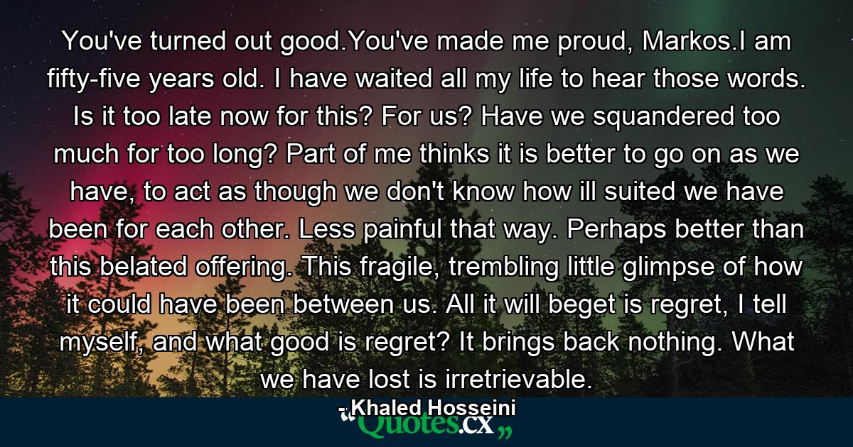 You've turned out good.You've made me proud, Markos.I am fifty-five years old. I have waited all my life to hear those words. Is it too late now for this? For us? Have we squandered too much for too long? Part of me thinks it is better to go on as we have, to act as though we don't know how ill suited we have been for each other. Less painful that way. Perhaps better than this belated offering. This fragile, trembling little glimpse of how it could have been between us. All it will beget is regret, I tell myself, and what good is regret? It brings back nothing. What we have lost is irretrievable. - Quote by Khaled Hosseini