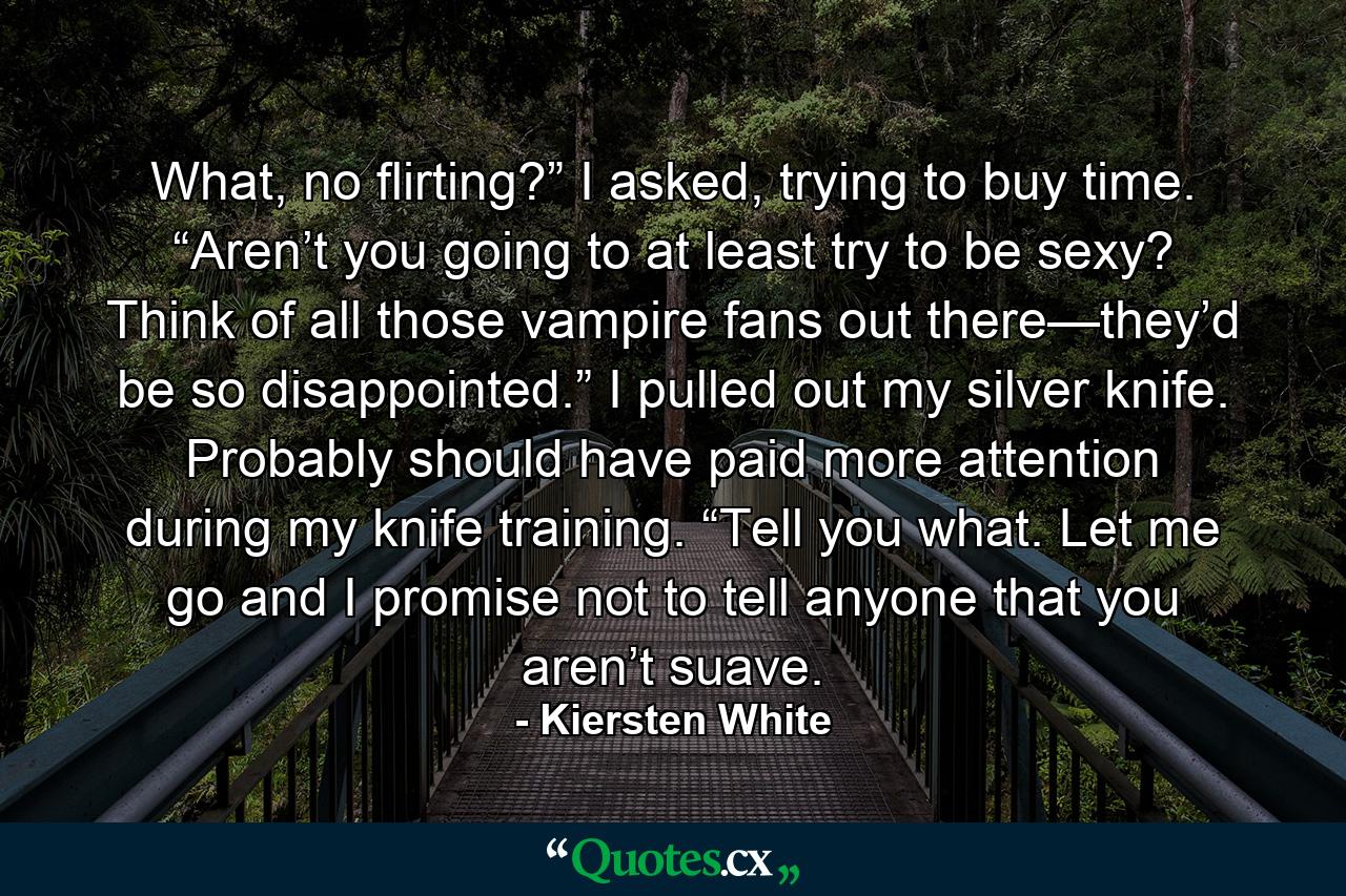 What, no flirting?” I asked, trying to buy time. “Aren’t you going to at least try to be sexy? Think of all those vampire fans out there—they’d be so disappointed.” I pulled out my silver knife. Probably should have paid more attention during my knife training. “Tell you what. Let me go and I promise not to tell anyone that you aren’t suave. - Quote by Kiersten White