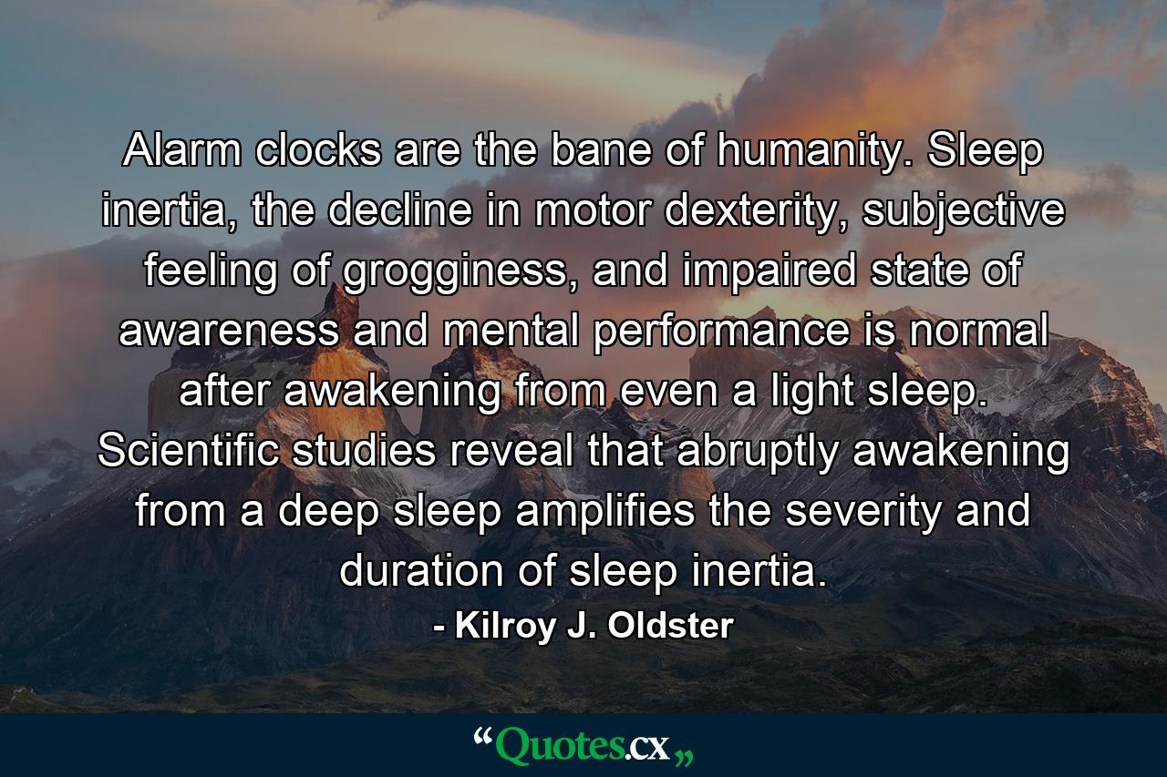 Alarm clocks are the bane of humanity. Sleep inertia, the decline in motor dexterity, subjective feeling of grogginess, and impaired state of awareness and mental performance is normal after awakening from even a light sleep. Scientific studies reveal that abruptly awakening from a deep sleep amplifies the severity and duration of sleep inertia. - Quote by Kilroy J. Oldster