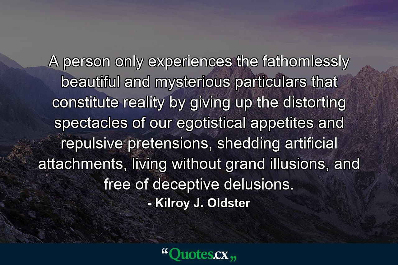 A person only experiences the fathomlessly beautiful and mysterious particulars that constitute reality by giving up the distorting spectacles of our egotistical appetites and repulsive pretensions, shedding artificial attachments, living without grand illusions, and free of deceptive delusions. - Quote by Kilroy J. Oldster