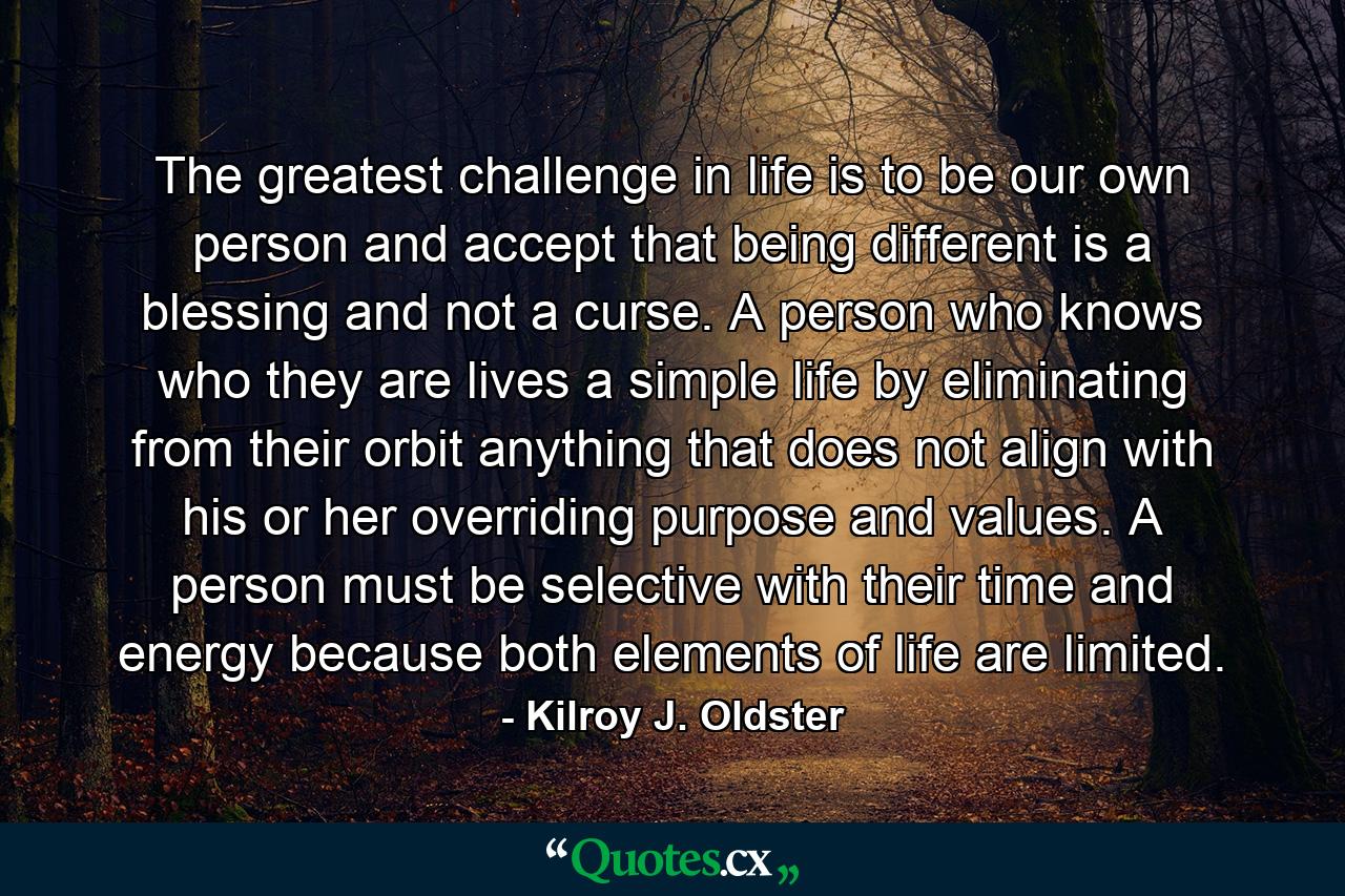 The greatest challenge in life is to be our own person and accept that being different is a blessing and not a curse. A person who knows who they are lives a simple life by eliminating from their orbit anything that does not align with his or her overriding purpose and values. A person must be selective with their time and energy because both elements of life are limited. - Quote by Kilroy J. Oldster