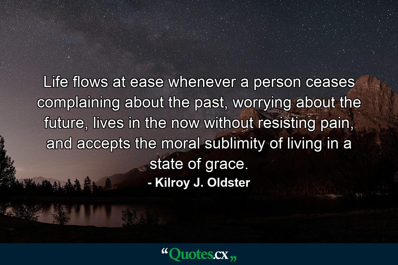 Life flows at ease whenever a person ceases complaining about the past, worrying about the future, lives in the now without resisting pain, and accepts the moral sublimity of living in a state of grace. - Quote by Kilroy J. Oldster