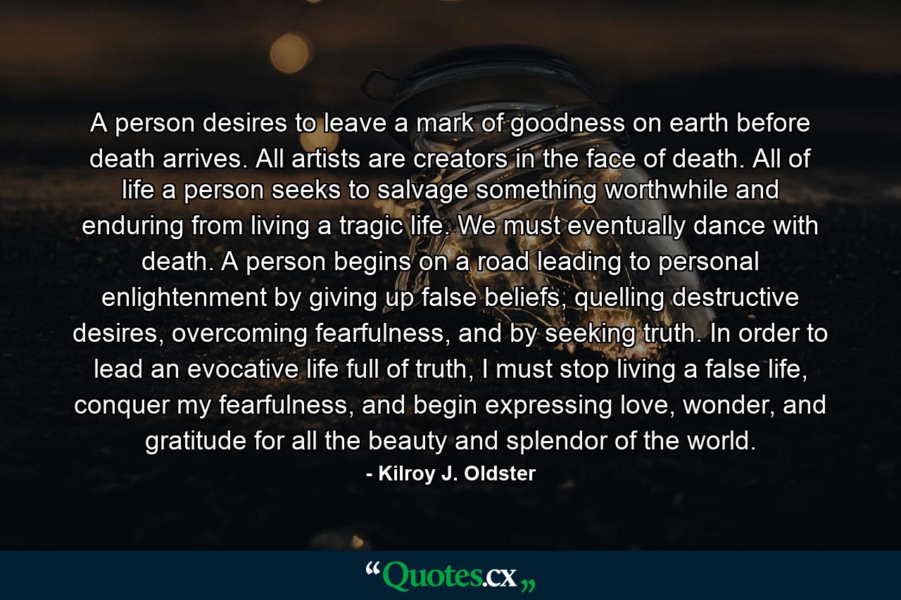 A person desires to leave a mark of goodness on earth before death arrives. All artists are creators in the face of death. All of life a person seeks to salvage something worthwhile and enduring from living a tragic life. We must eventually dance with death. A person begins on a road leading to personal enlightenment by giving up false beliefs, quelling destructive desires, overcoming fearfulness, and by seeking truth. In order to lead an evocative life full of truth, I must stop living a false life, conquer my fearfulness, and begin expressing love, wonder, and gratitude for all the beauty and splendor of the world. - Quote by Kilroy J. Oldster