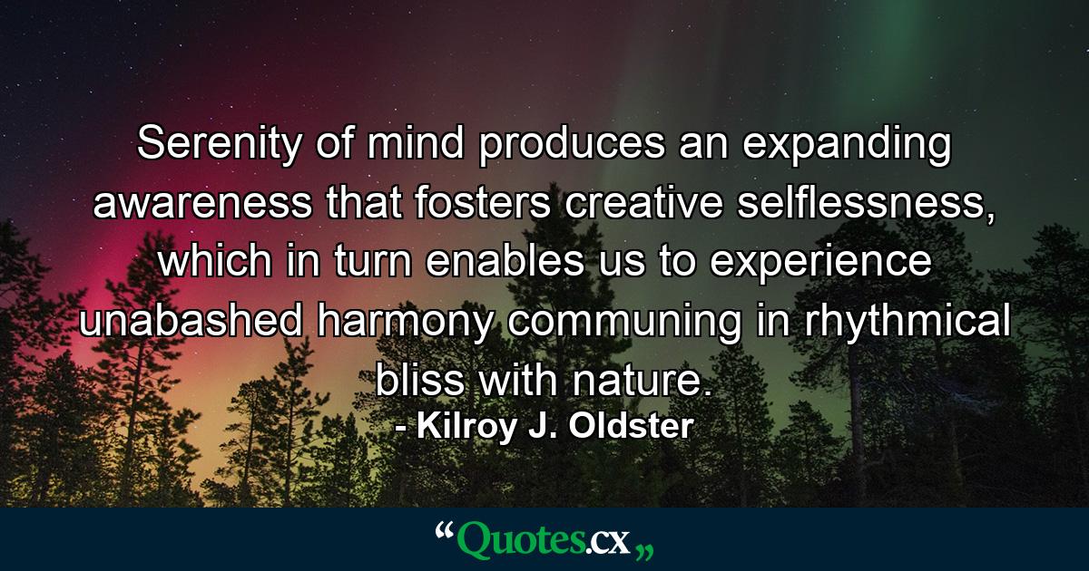 Serenity of mind produces an expanding awareness that fosters creative selflessness, which in turn enables us to experience unabashed harmony communing in rhythmical bliss with nature. - Quote by Kilroy J. Oldster