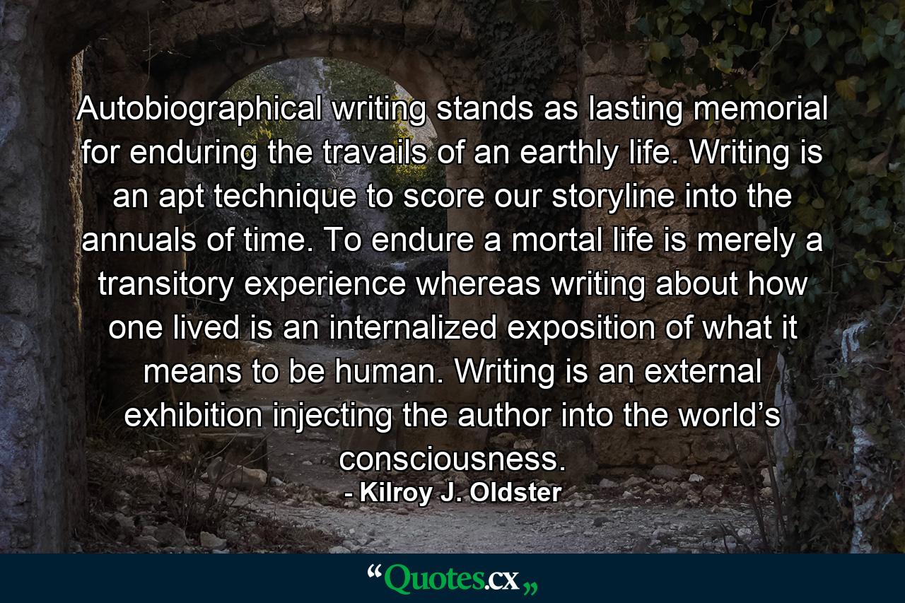 Autobiographical writing stands as lasting memorial for enduring the travails of an earthly life. Writing is an apt technique to score our storyline into the annuals of time. To endure a mortal life is merely a transitory experience whereas writing about how one lived is an internalized exposition of what it means to be human. Writing is an external exhibition injecting the author into the world’s consciousness. - Quote by Kilroy J. Oldster