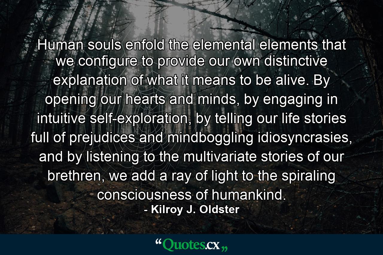 Human souls enfold the elemental elements that we configure to provide our own distinctive explanation of what it means to be alive. By opening our hearts and minds, by engaging in intuitive self-exploration, by telling our life stories full of prejudices and mindboggling idiosyncrasies, and by listening to the multivariate stories of our brethren, we add a ray of light to the spiraling consciousness of humankind. - Quote by Kilroy J. Oldster