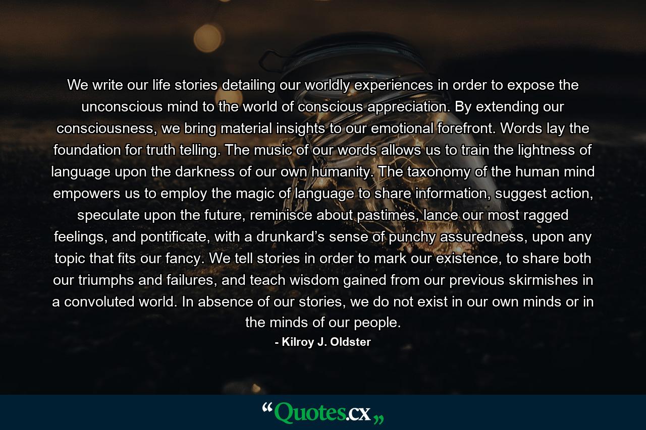 We write our life stories detailing our worldly experiences in order to expose the unconscious mind to the world of conscious appreciation. By extending our consciousness, we bring material insights to our emotional forefront. Words lay the foundation for truth telling. The music of our words allows us to train the lightness of language upon the darkness of our own humanity. The taxonomy of the human mind empowers us to employ the magic of language to share information, suggest action, speculate upon the future, reminisce about pastimes, lance our most ragged feelings, and pontificate, with a drunkard’s sense of punchy assuredness, upon any topic that fits our fancy. We tell stories in order to mark our existence, to share both our triumphs and failures, and teach wisdom gained from our previous skirmishes in a convoluted world. In absence of our stories, we do not exist in our own minds or in the minds of our people. - Quote by Kilroy J. Oldster