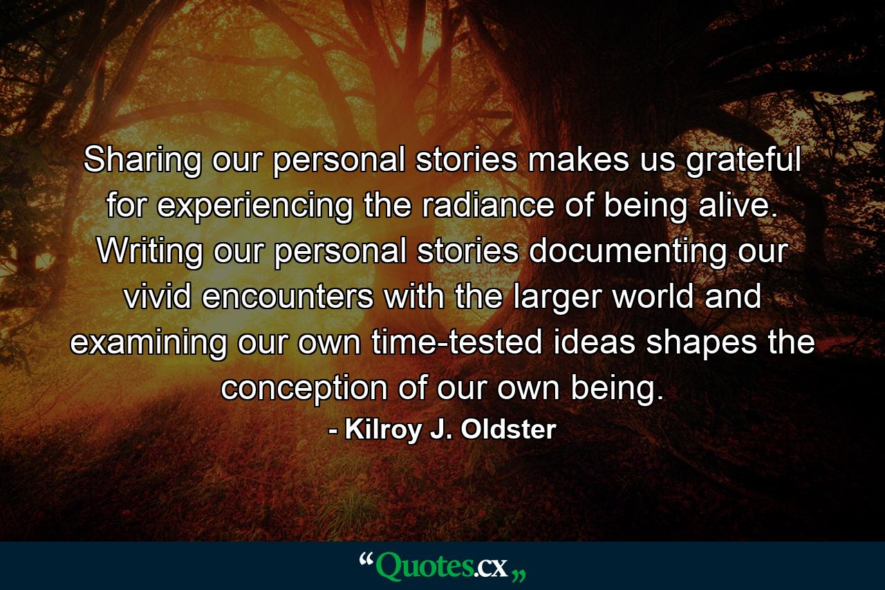 Sharing our personal stories makes us grateful for experiencing the radiance of being alive. Writing our personal stories documenting our vivid encounters with the larger world and examining our own time-tested ideas shapes the conception of our own being. - Quote by Kilroy J. Oldster