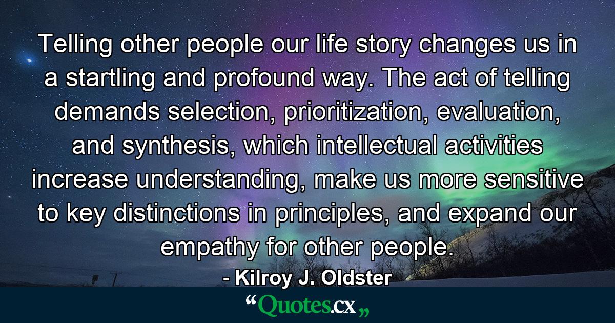 Telling other people our life story changes us in a startling and profound way. The act of telling demands selection, prioritization, evaluation, and synthesis, which intellectual activities increase understanding, make us more sensitive to key distinctions in principles, and expand our empathy for other people. - Quote by Kilroy J. Oldster