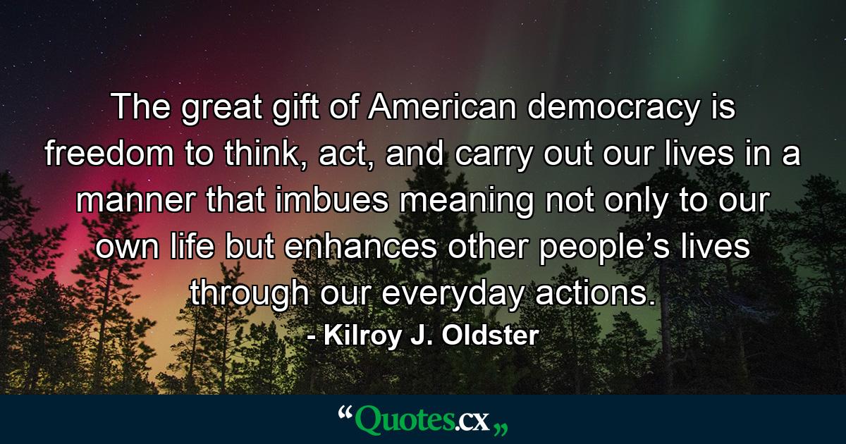 The great gift of American democracy is freedom to think, act, and carry out our lives in a manner that imbues meaning not only to our own life but enhances other people’s lives through our everyday actions. - Quote by Kilroy J. Oldster