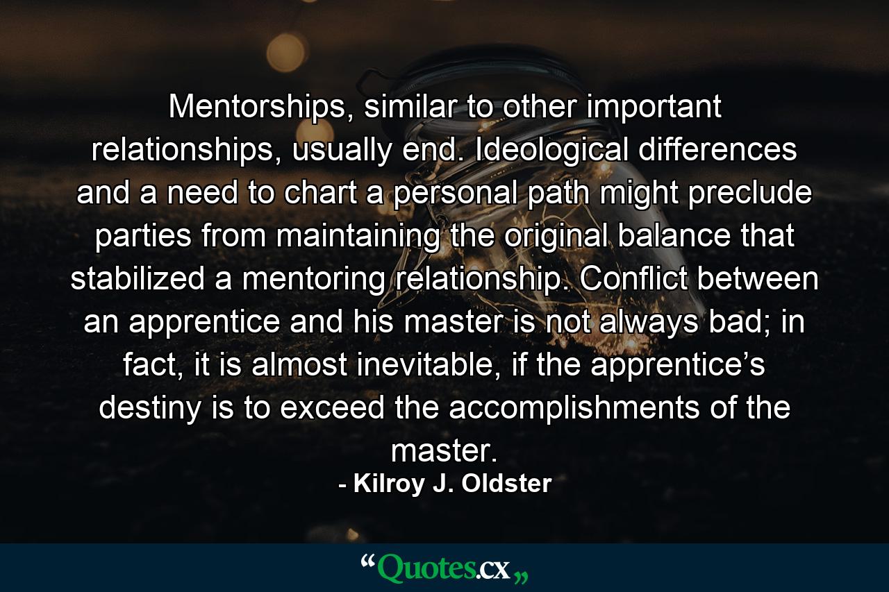 Mentorships, similar to other important relationships, usually end. Ideological differences and a need to chart a personal path might preclude parties from maintaining the original balance that stabilized a mentoring relationship. Conflict between an apprentice and his master is not always bad; in fact, it is almost inevitable, if the apprentice’s destiny is to exceed the accomplishments of the master. - Quote by Kilroy J. Oldster