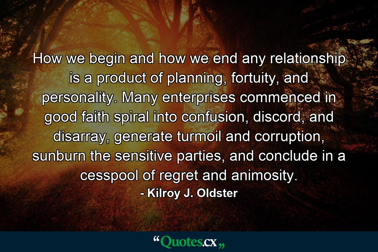 How we begin and how we end any relationship is a product of planning, fortuity, and personality. Many enterprises commenced in good faith spiral into confusion, discord, and disarray, generate turmoil and corruption, sunburn the sensitive parties, and conclude in a cesspool of regret and animosity. - Quote by Kilroy J. Oldster