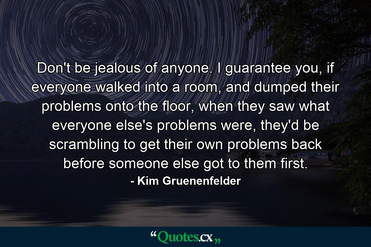 Don't be jealous of anyone. I guarantee you, if everyone walked into a room, and dumped their problems onto the floor, when they saw what everyone else's problems were, they'd be scrambling to get their own problems back before someone else got to them first. - Quote by Kim Gruenenfelder