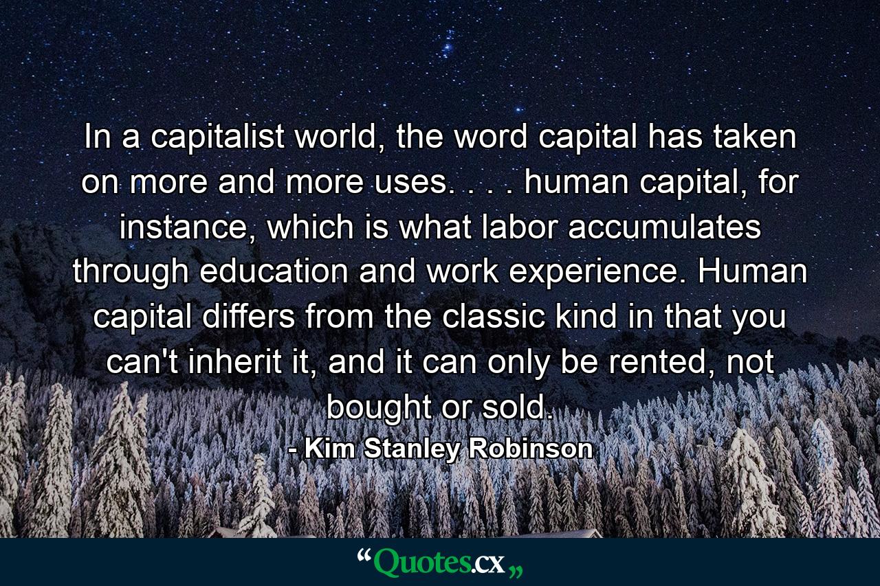 In a capitalist world, the word capital has taken on more and more uses. . . . human capital, for instance, which is what labor accumulates through education and work experience. Human capital differs from the classic kind in that you can't inherit it, and it can only be rented, not bought or sold. - Quote by Kim Stanley Robinson