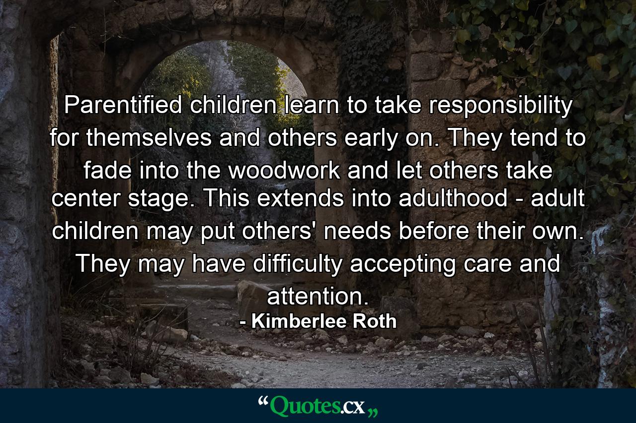 Parentified children learn to take responsibility for themselves and others early on. They tend to fade into the woodwork and let others take center stage. This extends into adulthood - adult children may put others' needs before their own. They may have difficulty accepting care and attention. - Quote by Kimberlee Roth