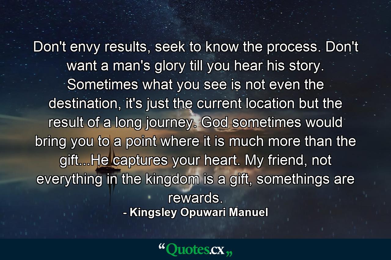 Don't envy results, seek to know the process. Don't want a man's glory till you hear his story. Sometimes what you see is not even the destination, it's just the current location but the result of a long journey. God sometimes would bring you to a point where it is much more than the gift...He captures your heart. My friend, not everything in the kingdom is a gift, somethings are rewards. - Quote by Kingsley Opuwari Manuel