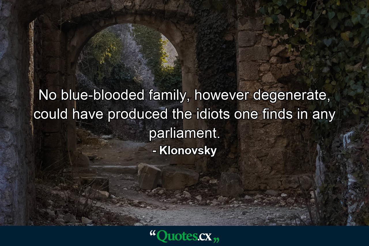 No blue-blooded family, however degenerate, could have produced the idiots one finds in any parliament. - Quote by Klonovsky