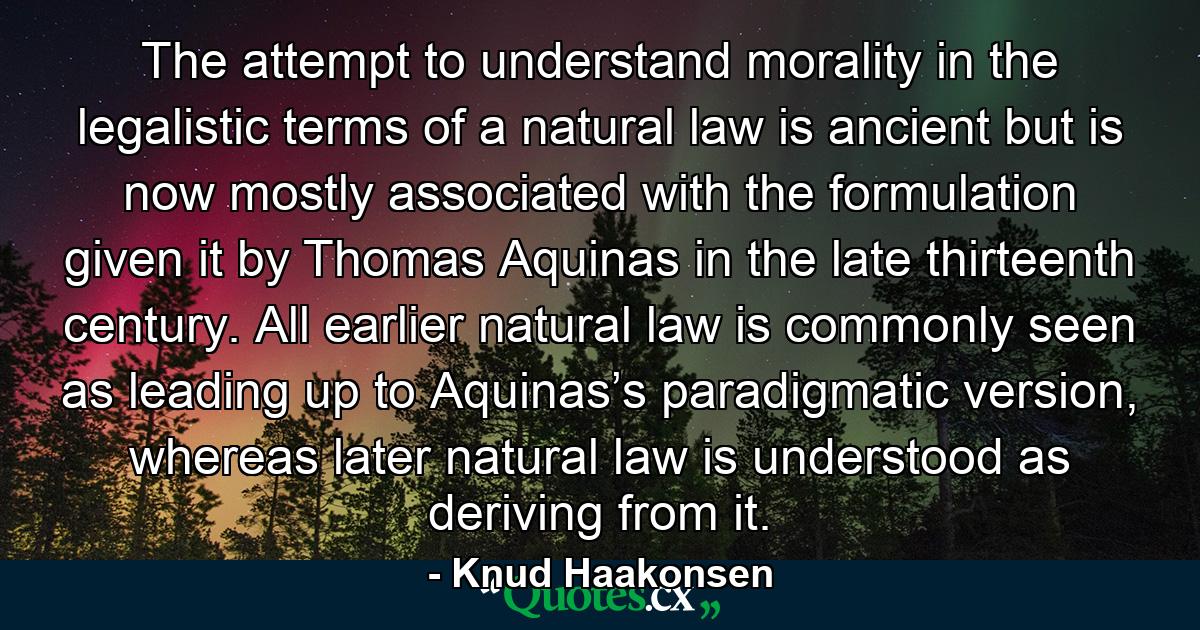 The attempt to understand morality in the legalistic terms of a natural law is ancient but is now mostly associated with the formulation given it by Thomas Aquinas in the late thirteenth century. All earlier natural law is commonly seen as leading up to Aquinas’s paradigmatic version, whereas later natural law is understood as deriving from it. - Quote by Knud Haakonsen