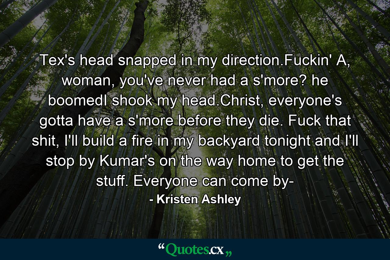 Tex's head snapped in my direction.Fuckin' A, woman, you've never had a s'more? he boomedI shook my head.Christ, everyone's gotta have a s'more before they die. Fuck that shit, I'll build a fire in my backyard tonight and I'll stop by Kumar's on the way home to get the stuff. Everyone can come by- - Quote by Kristen Ashley