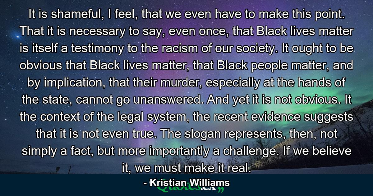 It is shameful, I feel, that we even have to make this point. That it is necessary to say, even once, that Black lives matter is itself a testimony to the racism of our society. It ought to be obvious that Black lives matter, that Black people matter, and by implication, that their murder, especially at the hands of the state, cannot go unanswered. And yet it is not obvious. It the context of the legal system, the recent evidence suggests that it is not even true. The slogan represents, then, not simply a fact, but more importantly a challenge. If we believe it, we must make it real. - Quote by Kristian Williams