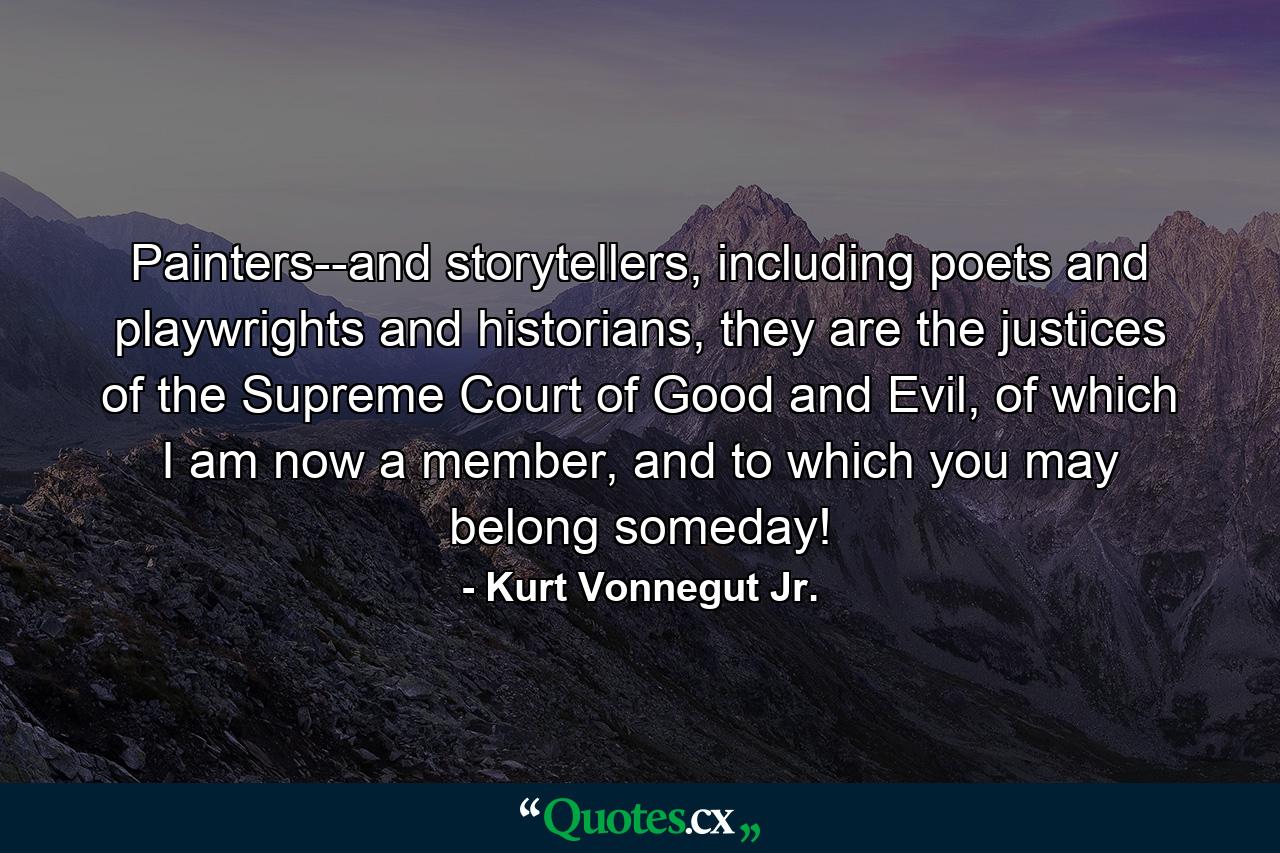 Painters--and storytellers, including poets and playwrights and historians, they are the justices of the Supreme Court of Good and Evil, of which I am now a member, and to which you may belong someday! - Quote by Kurt Vonnegut Jr.