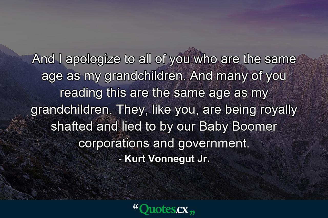 And I apologize to all of you who are the same age as my grandchildren. And many of you reading this are the same age as my grandchildren. They, like you, are being royally shafted and lied to by our Baby Boomer corporations and government. - Quote by Kurt Vonnegut Jr.