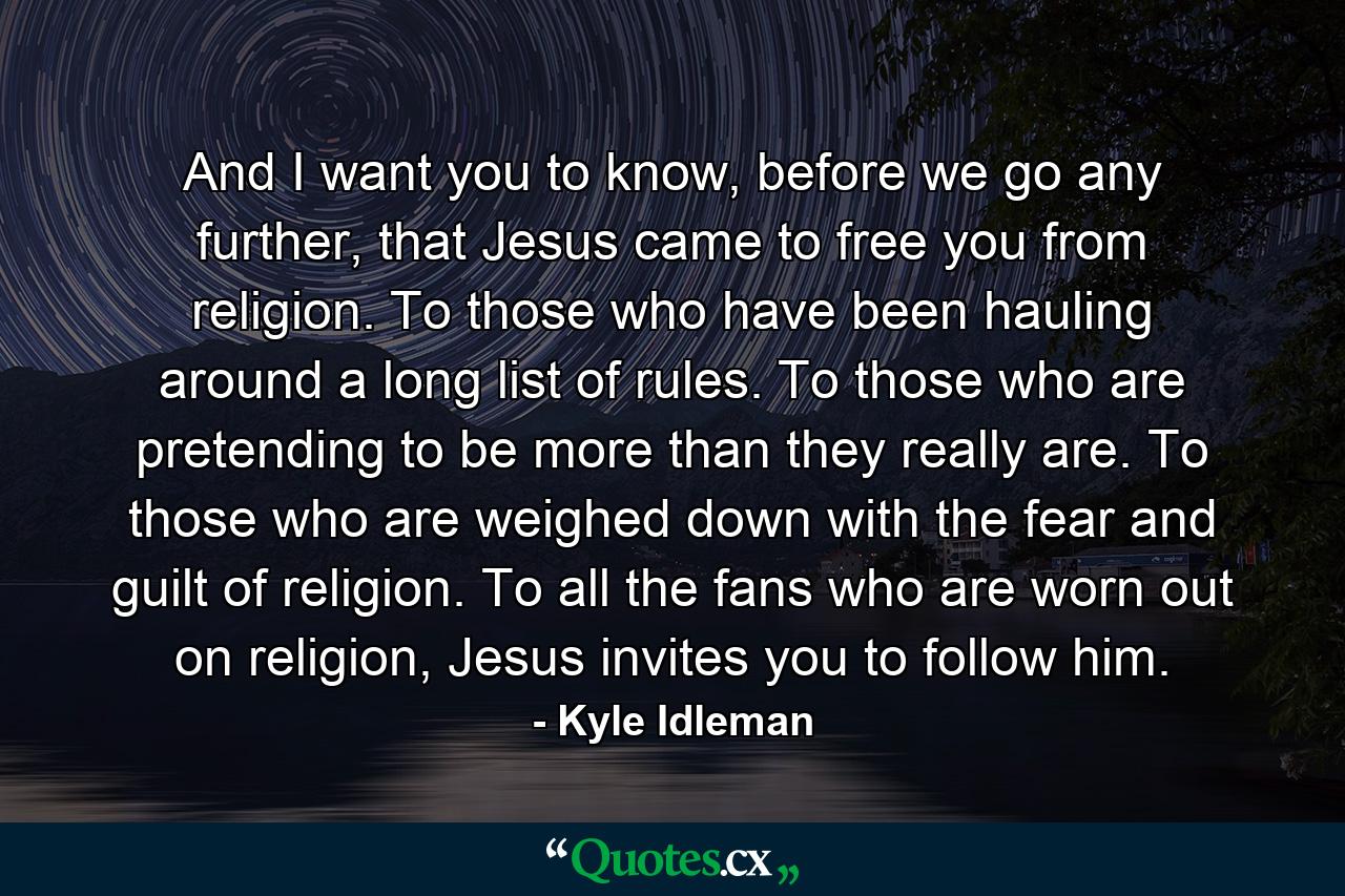 And I want you to know, before we go any further, that Jesus came to free you from religion. To those who have been hauling around a long list of rules. To those who are pretending to be more than they really are. To those who are weighed down with the fear and guilt of religion. To all the fans who are worn out on religion, Jesus invites you to follow him. - Quote by Kyle Idleman