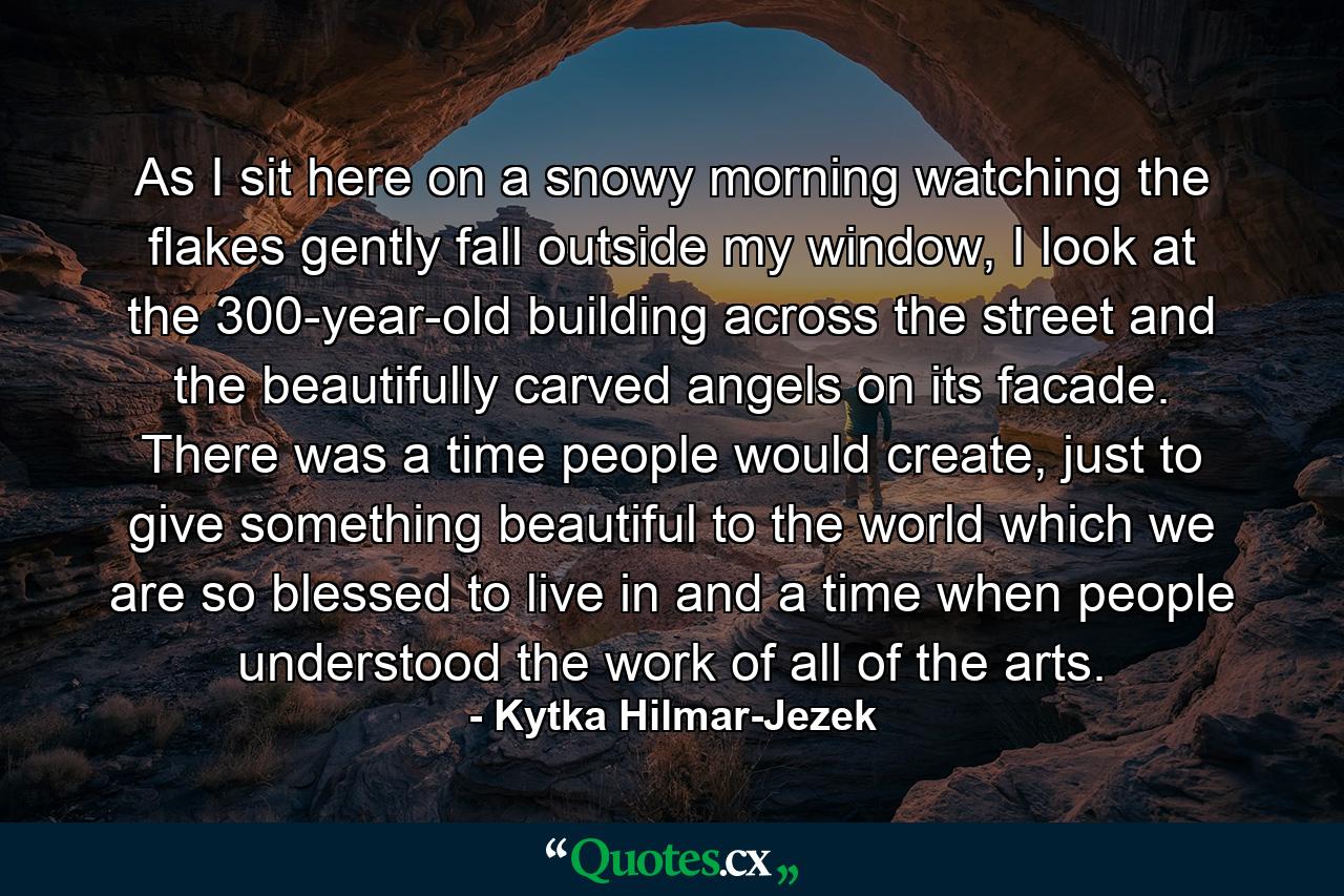 As I sit here on a snowy morning watching the flakes gently fall outside my window, I look at the 300-year-old building across the street and the beautifully carved angels on its facade. There was a time people would create, just to give something beautiful to the world which we are so blessed to live in and a time when people understood the work of all of the arts. - Quote by Kytka Hilmar-Jezek