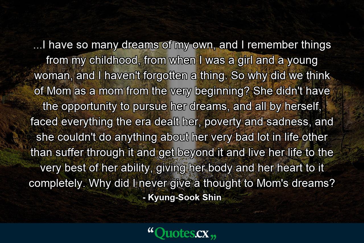 ...I have so many dreams of my own, and I remember things from my childhood, from when I was a girl and a young woman, and I haven't forgotten a thing. So why did we think of Mom as a mom from the very beginning? She didn't have the opportunity to pursue her dreams, and all by herself, faced everything the era dealt her, poverty and sadness, and she couldn't do anything about her very bad lot in life other than suffer through it and get beyond it and live her life to the very best of her ability, giving her body and her heart to it completely. Why did I never give a thought to Mom's dreams? - Quote by Kyung-Sook Shin