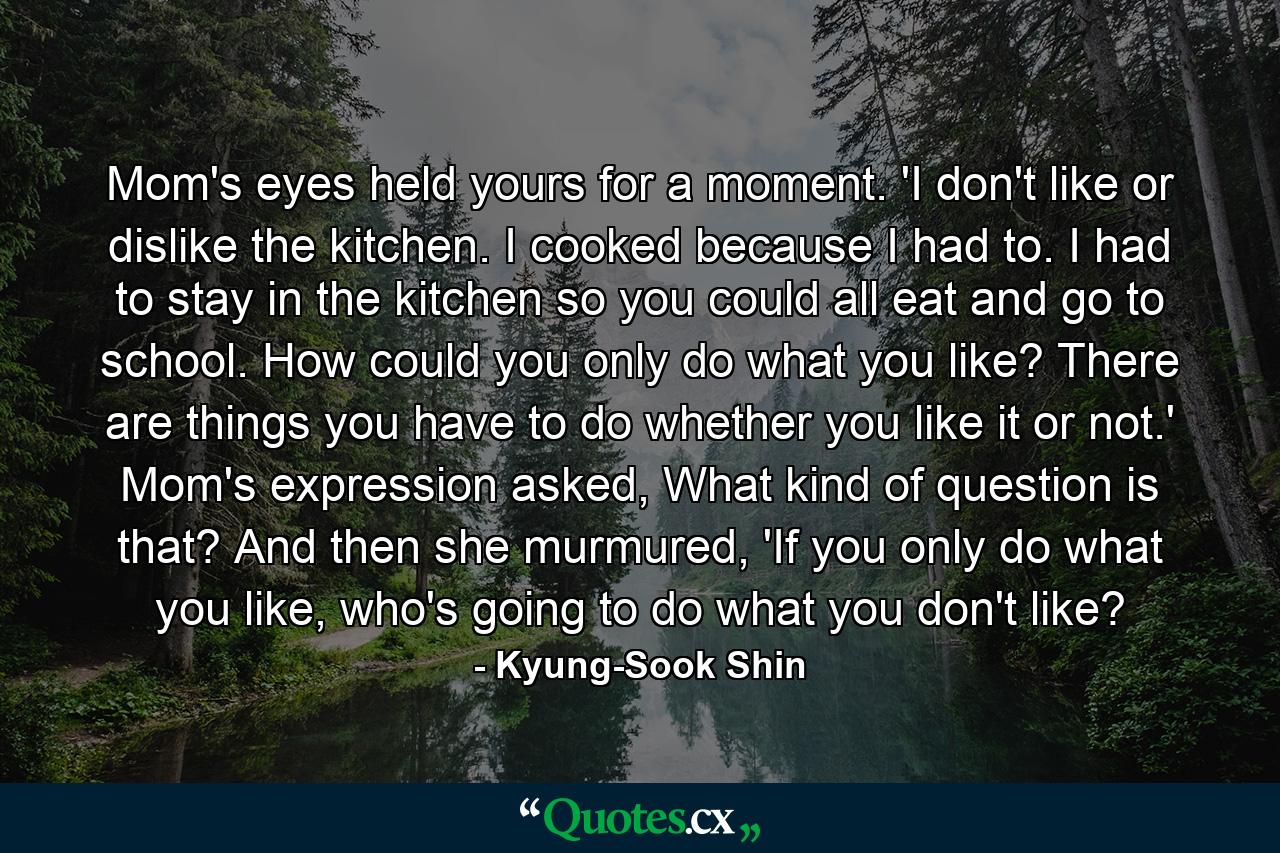 Mom's eyes held yours for a moment. 'I don't like or dislike the kitchen. I cooked because I had to. I had to stay in the kitchen so you could all eat and go to school. How could you only do what you like? There are things you have to do whether you like it or not.' Mom's expression asked, What kind of question is that? And then she murmured, 'If you only do what you like, who's going to do what you don't like? - Quote by Kyung-Sook Shin