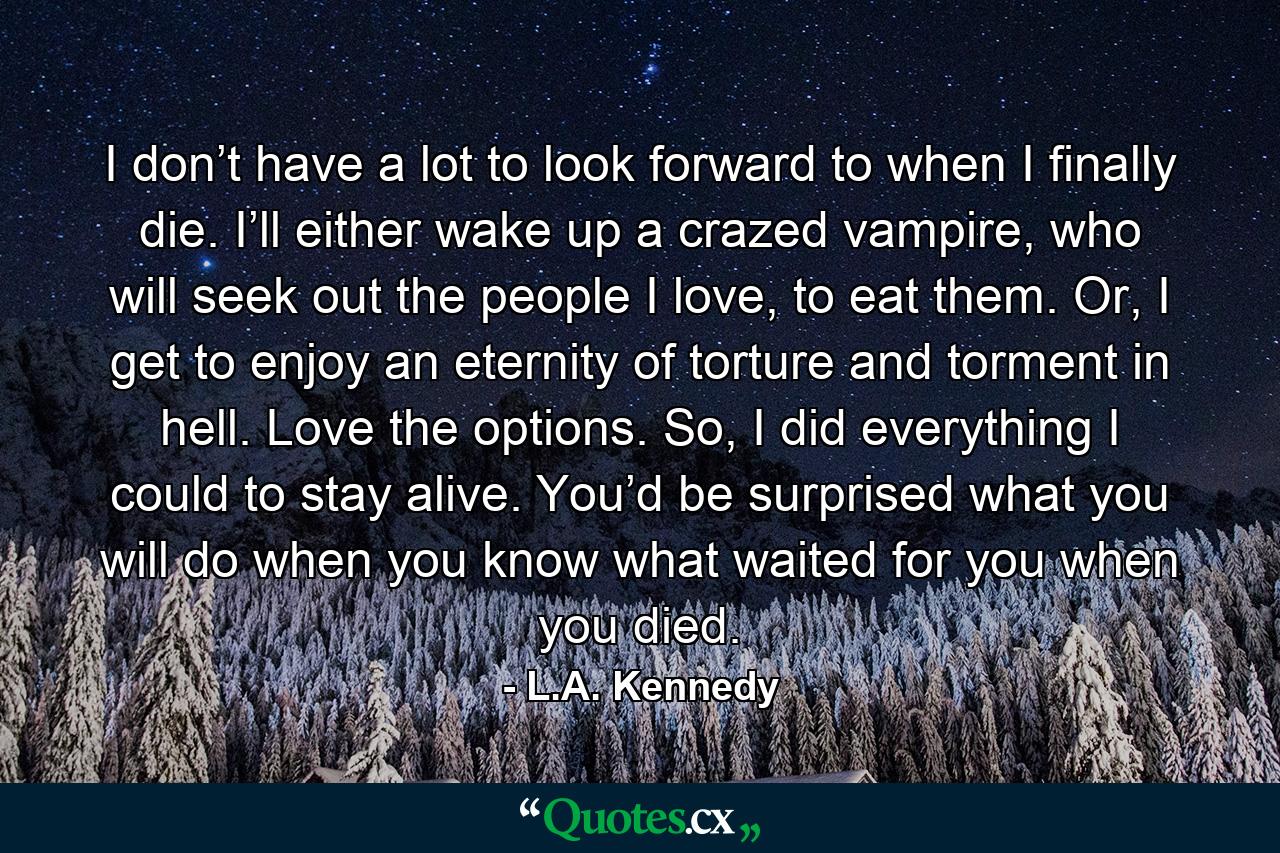 I don’t have a lot to look forward to when I finally die. I’ll either wake up a crazed vampire, who will seek out the people I love, to eat them. Or, I get to enjoy an eternity of torture and torment in hell. Love the options. So, I did everything I could to stay alive. You’d be surprised what you will do when you know what waited for you when you died. - Quote by L.A. Kennedy