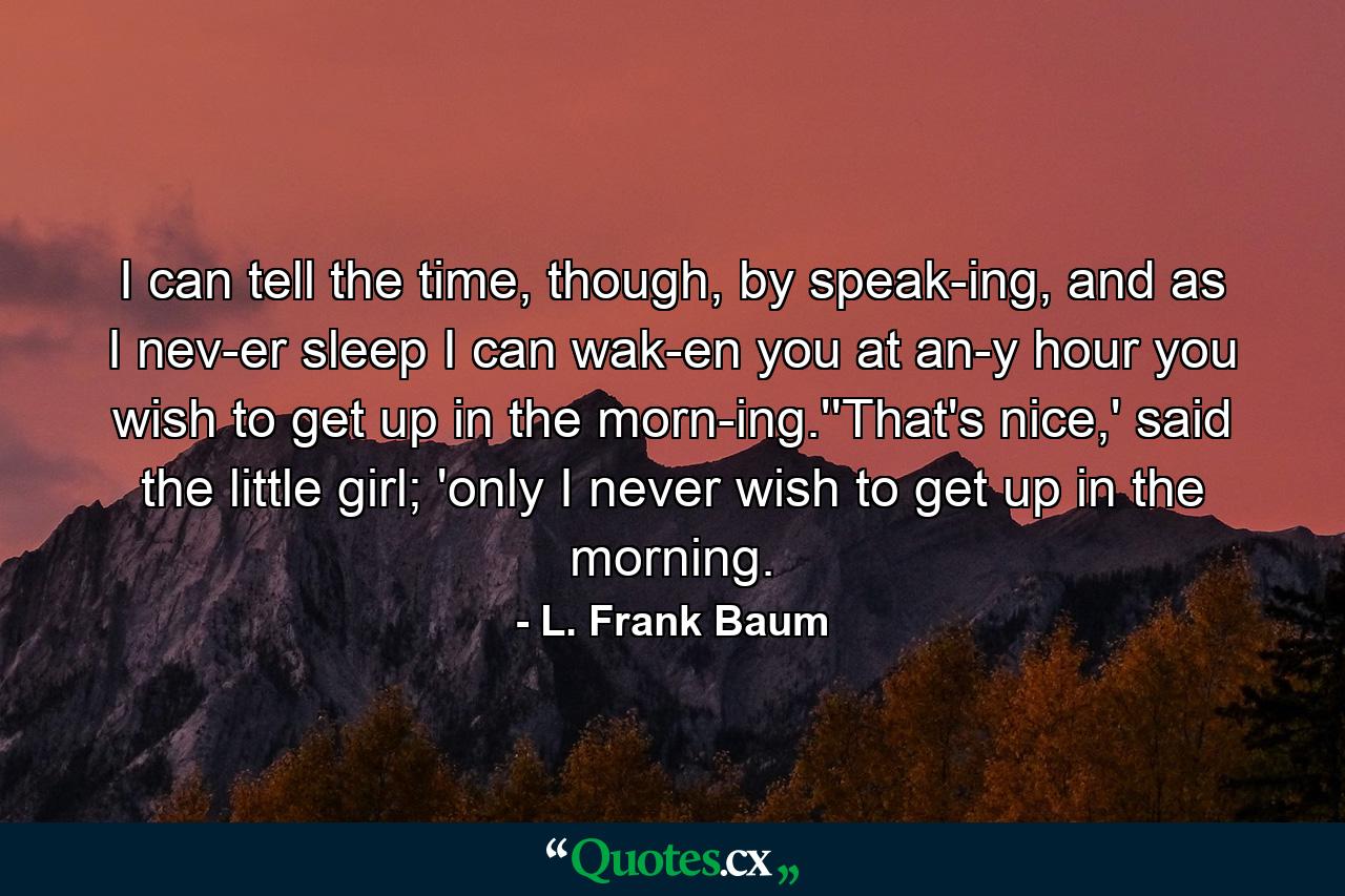 I can tell the time, though, by speak-ing, and as I nev-er sleep I can wak-en you at an-y hour you wish to get up in the morn-ing.''That's nice,' said the little girl; 'only I never wish to get up in the morning. - Quote by L. Frank Baum