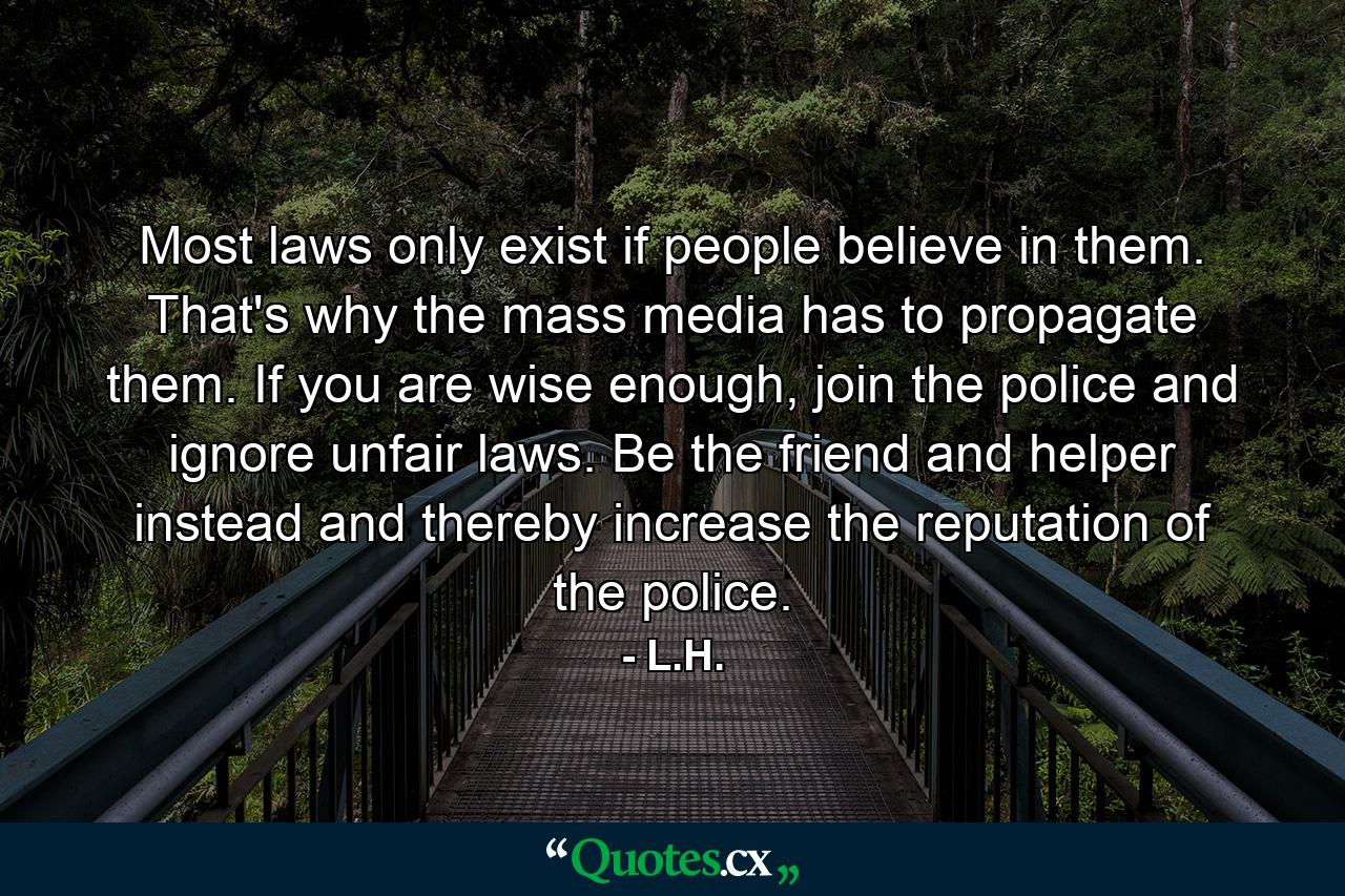 Most laws only exist if people believe in them. That's why the mass media has to propagate them. If you are wise enough, join the police and ignore unfair laws. Be the friend and helper instead and thereby increase the reputation of the police. - Quote by L.H.