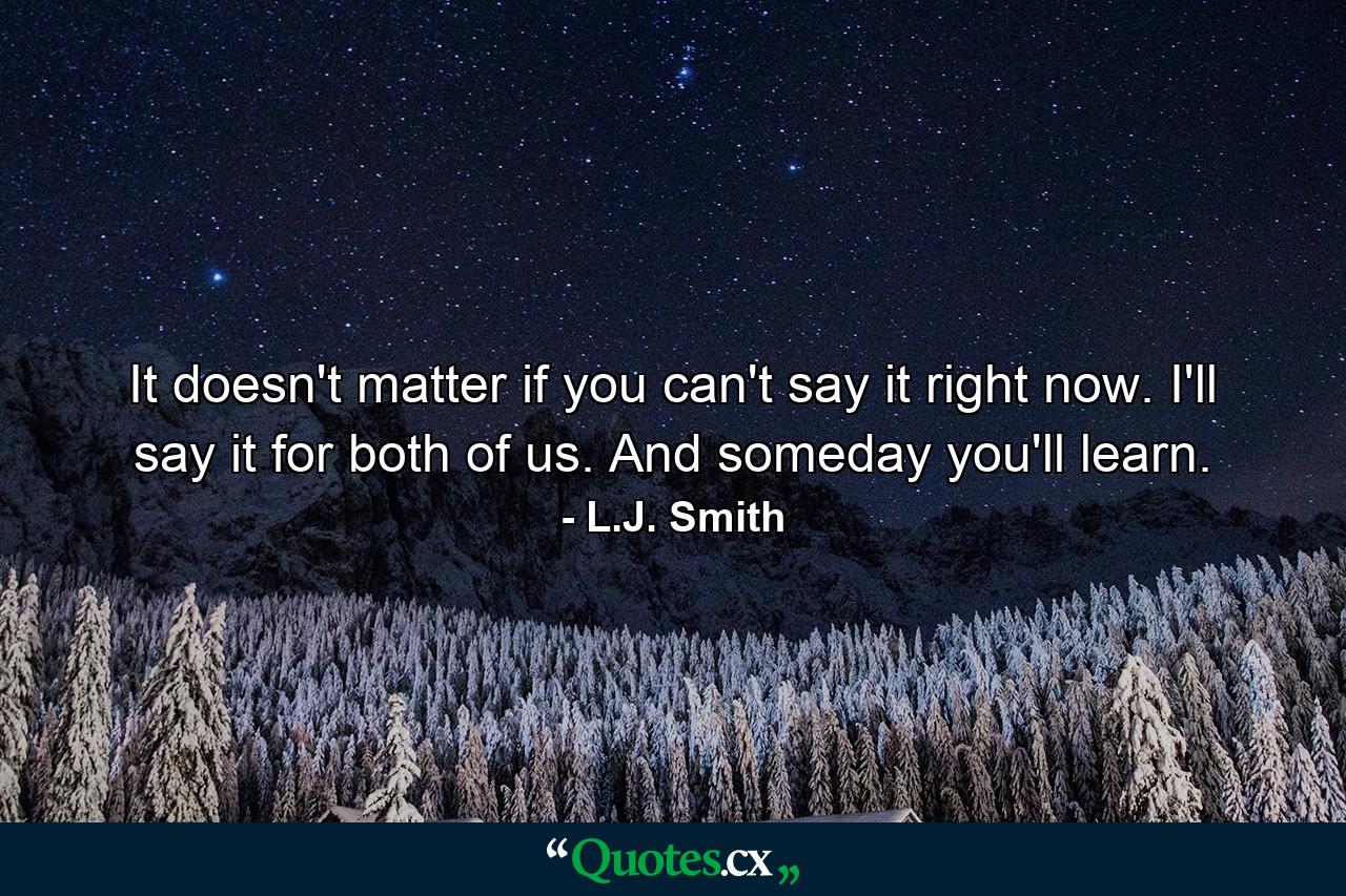 It doesn't matter if you can't say it right now. I'll say it for both of us. And someday you'll learn. - Quote by L.J. Smith