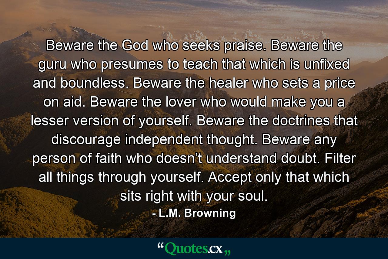 Beware the God who seeks praise. Beware the guru who presumes to teach that which is unfixed and boundless. Beware the healer who sets a price on aid. Beware the lover who would make you a lesser version of yourself. Beware the doctrines that discourage independent thought. Beware any person of faith who doesn’t understand doubt. Filter all things through yourself. Accept only that which sits right with your soul. - Quote by L.M. Browning