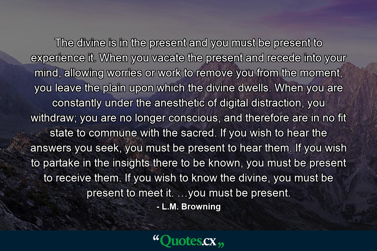 The divine is in the present and you must be present to experience it. When you vacate the present and recede into your mind, allowing worries or work to remove you from the moment, you leave the plain upon which the divine dwells. When you are constantly under the anesthetic of digital distraction, you withdraw; you are no longer conscious, and therefore are in no fit state to commune with the sacred. If you wish to hear the answers you seek, you must be present to hear them. If you wish to partake in the insights there to be known, you must be present to receive them. If you wish to know the divine, you must be present to meet it. …you must be present. - Quote by L.M. Browning