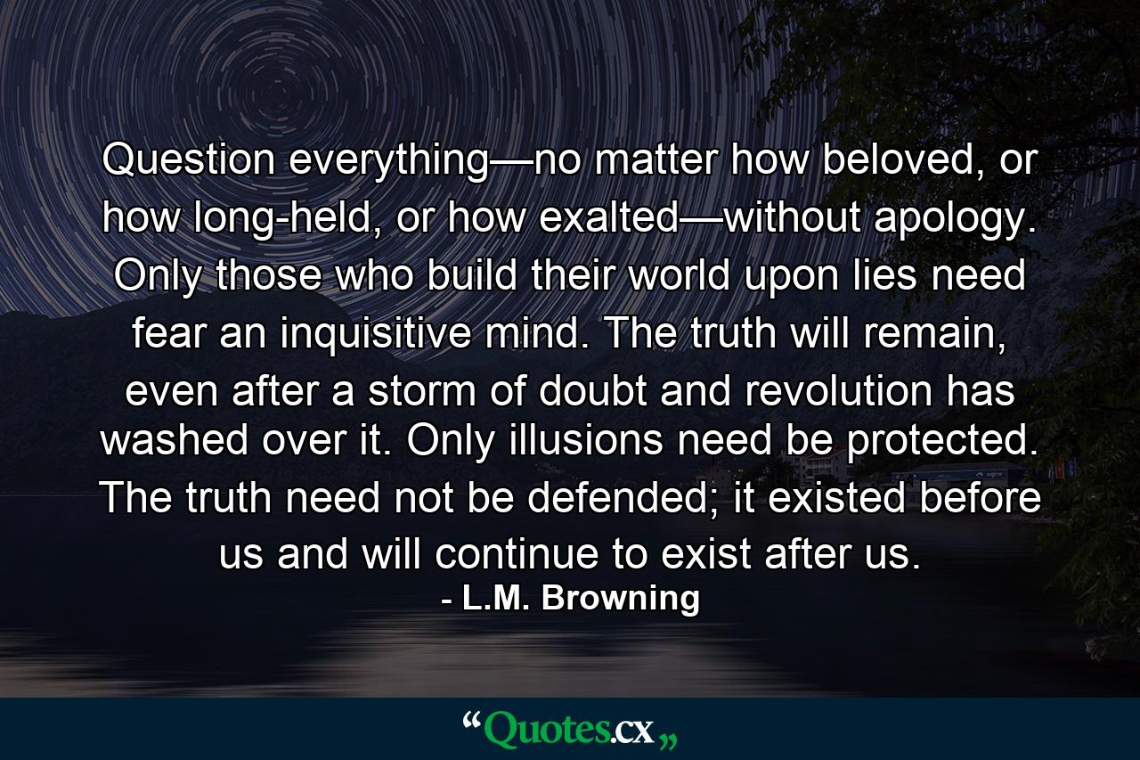 Question everything—no matter how beloved, or how long-held, or how exalted—without apology. Only those who build their world upon lies need fear an inquisitive mind. The truth will remain, even after a storm of doubt and revolution has washed over it. Only illusions need be protected. The truth need not be defended; it existed before us and will continue to exist after us. - Quote by L.M. Browning