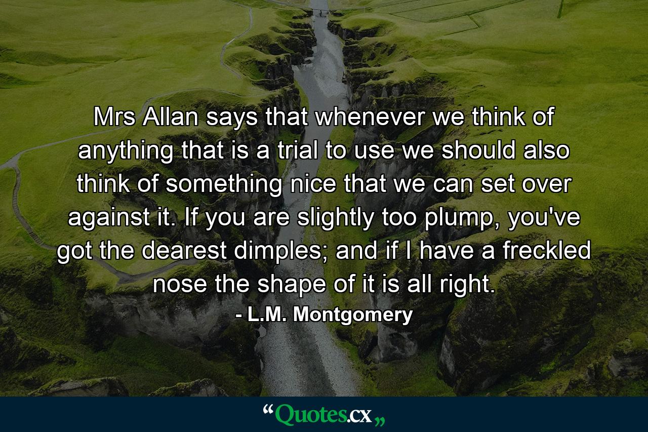 Mrs Allan says that whenever we think of anything that is a trial to use we should also think of something nice that we can set over against it. If you are slightly too plump, you've got the dearest dimples; and if I have a freckled nose the shape of it is all right. - Quote by L.M. Montgomery