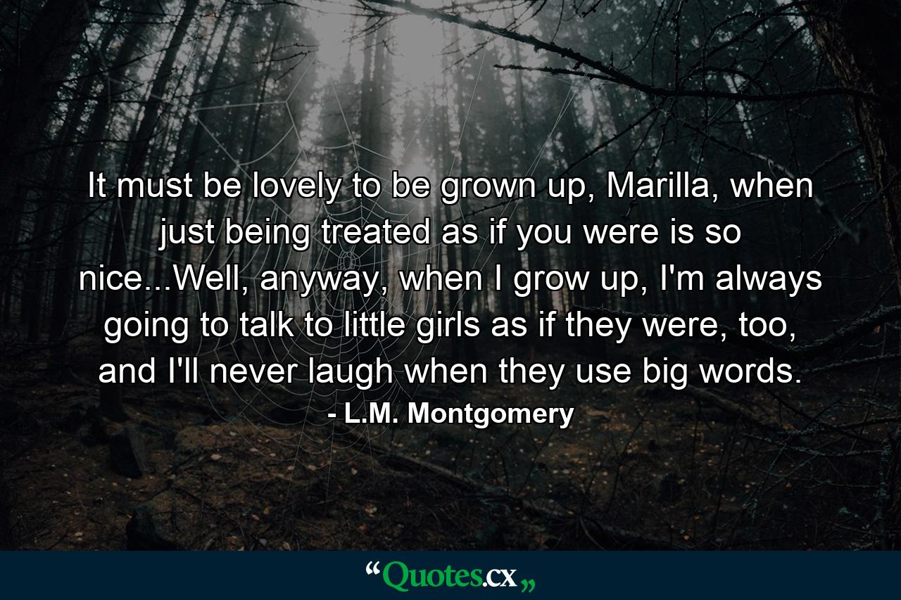 It must be lovely to be grown up, Marilla, when just being treated as if you were is so nice...Well, anyway, when I grow up, I'm always going to talk to little girls as if they were, too, and I'll never laugh when they use big words. - Quote by L.M. Montgomery