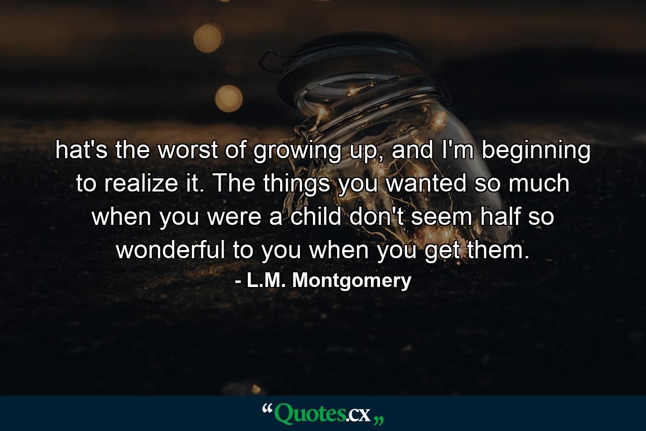 hat's the worst of growing up, and I'm beginning to realize it. The things you wanted so much when you were a child don't seem half so wonderful to you when you get them. - Quote by L.M. Montgomery