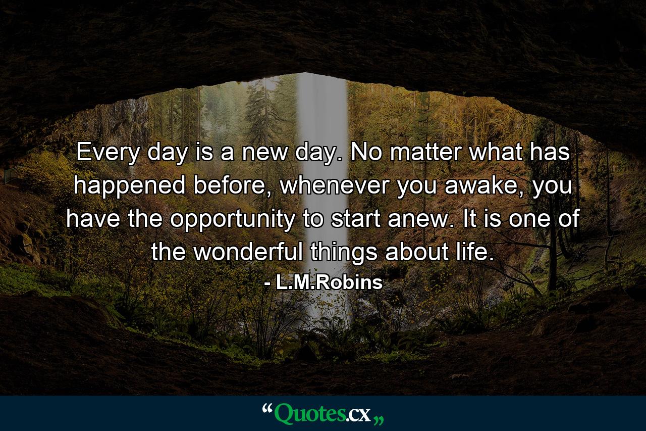 Every day is a new day. No matter what has happened before, whenever you awake, you have the opportunity to start anew. It is one of the wonderful things about life. - Quote by L.M.Robins