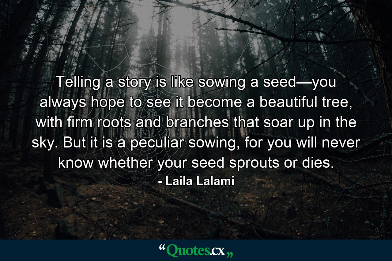 Telling a story is like sowing a seed—you always hope to see it become a beautiful tree, with firm roots and branches that soar up in the sky. But it is a peculiar sowing, for you will never know whether your seed sprouts or dies. - Quote by Laila Lalami