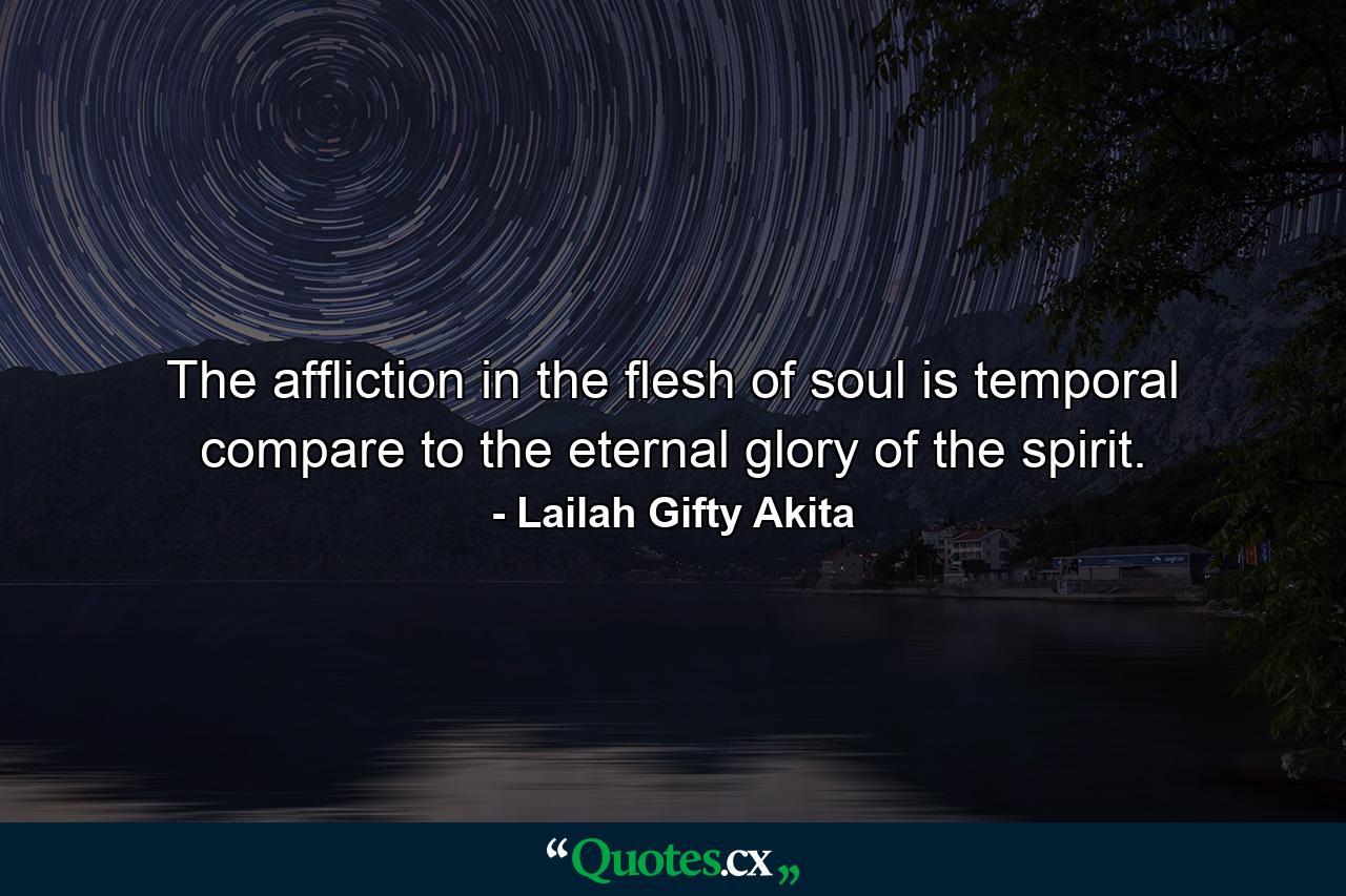 The affliction in the flesh of soul is temporal compare to the eternal glory of the spirit. - Quote by Lailah Gifty Akita